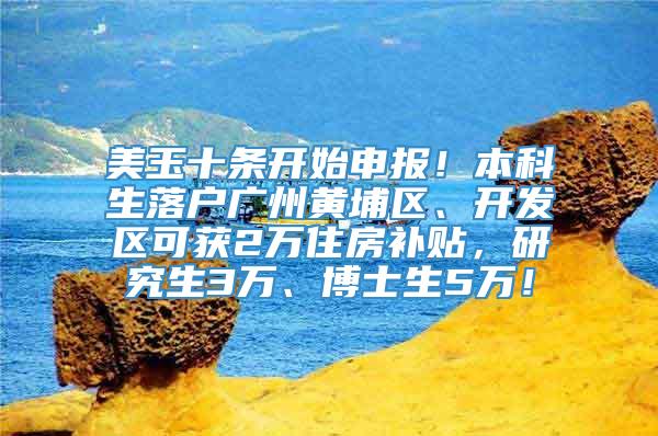 美玉十条开始申报！本科生落户广州黄埔区、开发区可获2万住房补贴，研究生3万、博士生5万！