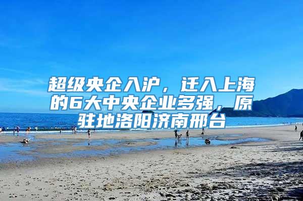 超级央企入沪，迁入上海的6大中央企业多强，原驻地洛阳济南邢台