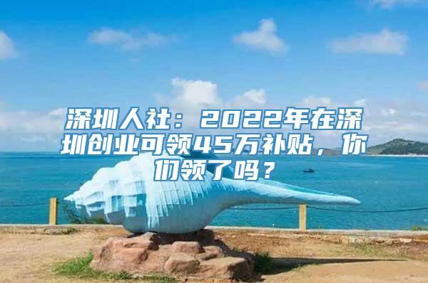 深圳人社：2022年在深圳创业可领45万补贴，你们领了吗？