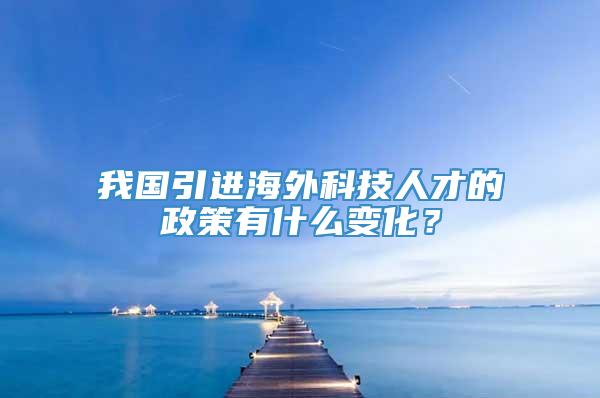 我国引进海外科技人才的政策有什么变化？