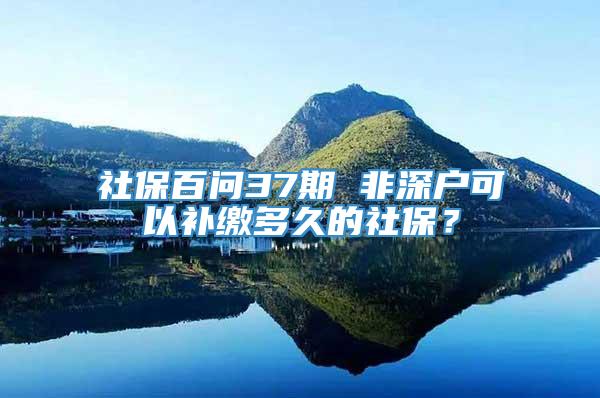 社保百问37期 非深户可以补缴多久的社保？