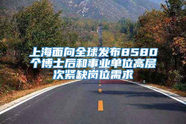 上海面向全球发布8580个博士后和事业单位高层次紧缺岗位需求