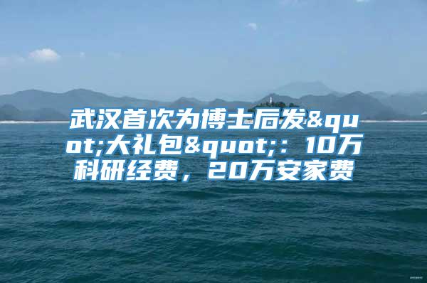 武汉首次为博士后发"大礼包"：10万科研经费，20万安家费