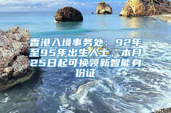 香港入境事务处：92年至95年出生人士，本月25日起可换领新智能身份证