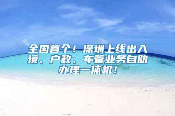 全国首个！深圳上线出入境、户政、车管业务自助办理一体机！