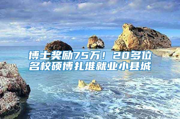 博士奖励75万！20多位名校硕博扎堆就业小县城