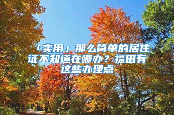 「实用」那么简单的居住证不知道在哪办？福田有这些办理点