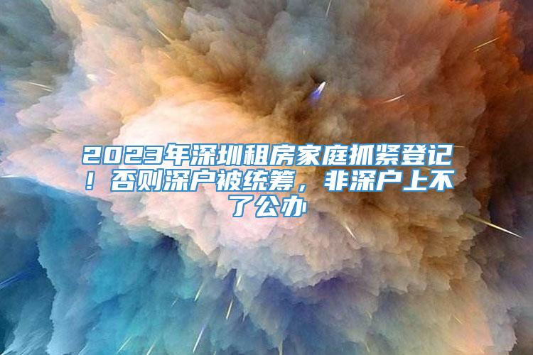 2023年深圳租房家庭抓紧登记！否则深户被统筹，非深户上不了公办