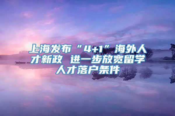 上海发布“4+1”海外人才新政 进一步放宽留学人才落户条件