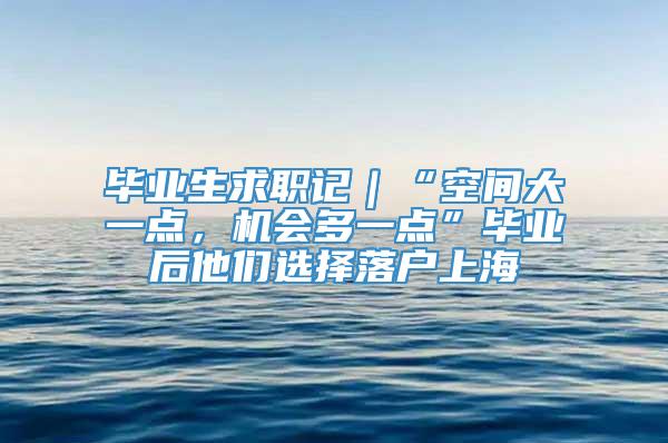 毕业生求职记｜“空间大一点，机会多一点”毕业后他们选择落户上海