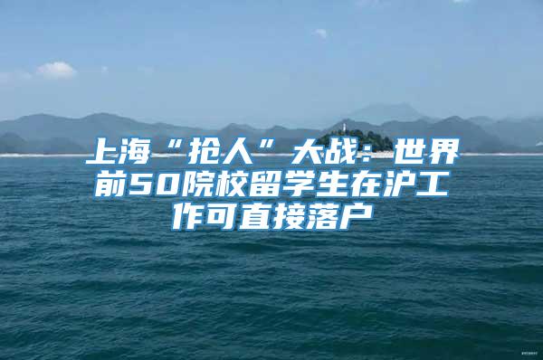 上海“抢人”大战：世界前50院校留学生在沪工作可直接落户