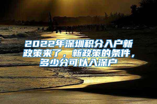 2022年深圳积分入户新政策来了，新政策的条件，多少分可以入深户