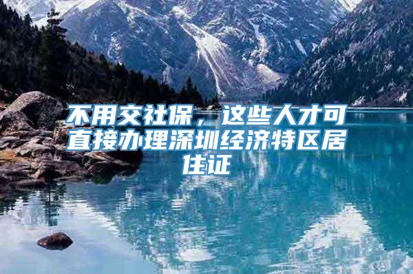 不用交社保，这些人才可直接办理深圳经济特区居住证