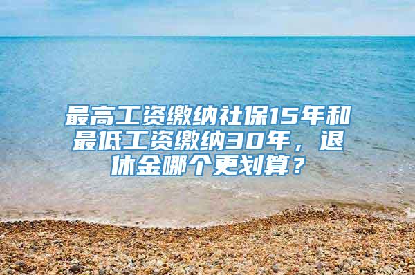 最高工资缴纳社保15年和最低工资缴纳30年，退休金哪个更划算？