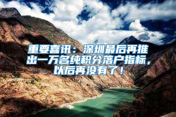 重要喜讯：深圳最后再推出一万名纯积分落户指标，以后再没有了！