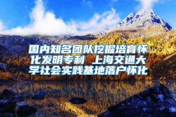 国内知名团队挖掘培育怀化发明专利 上海交通大学社会实践基地落户怀化