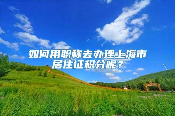 如何用职称去办理上海市居住证积分呢？