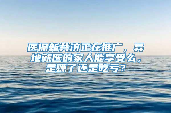 医保新共济正在推广，异地就医的家人能享受么，是赚了还是吃亏？