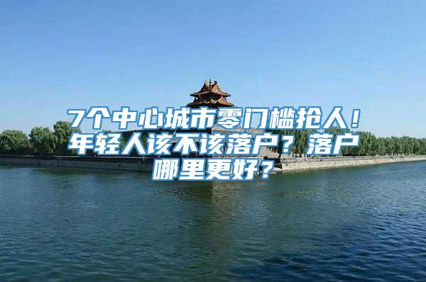 7个中心城市零门槛抢人！年轻人该不该落户？落户哪里更好？