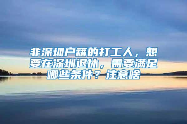 非深圳户籍的打工人，想要在深圳退休，需要满足哪些条件？注意啥