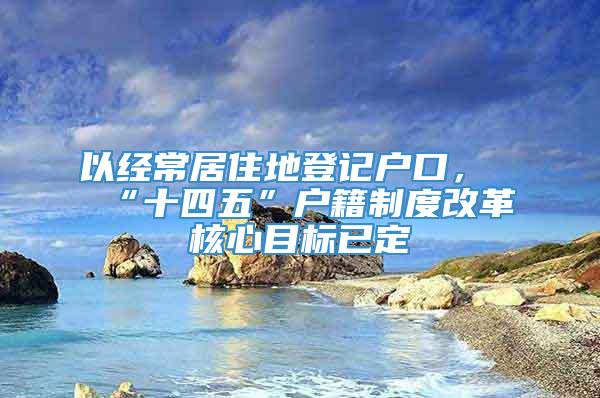 以经常居住地登记户口，“十四五”户籍制度改革核心目标已定