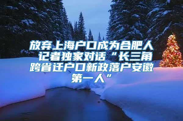 放弃上海户口成为合肥人 记者独家对话“长三角跨省迁户口新政落户安徽第一人”