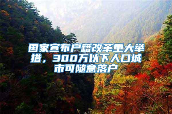 国家宣布户籍改革重大举措，300万以下人口城市可随意落户