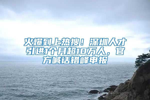 火爆到上热搜！深圳人才引进1个月超10万人，官方喊话错峰申报