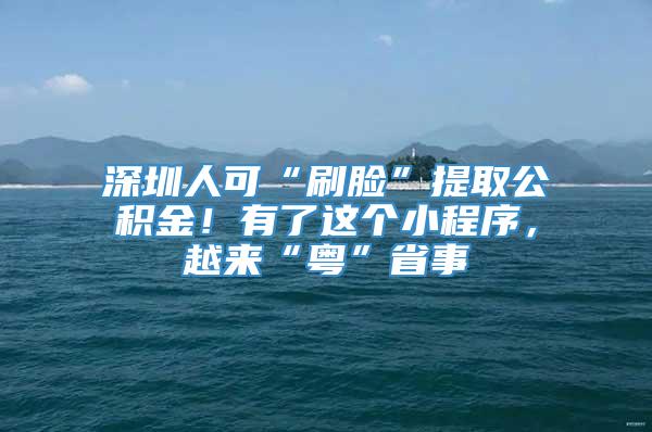 深圳人可“刷脸”提取公积金！有了这个小程序，越来“粤”省事