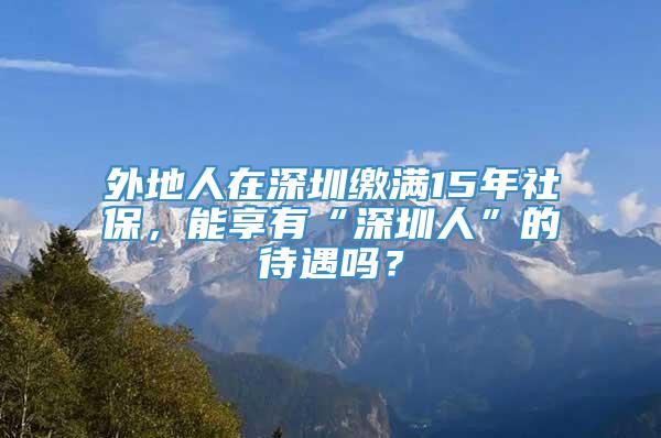 外地人在深圳缴满15年社保，能享有“深圳人”的待遇吗？