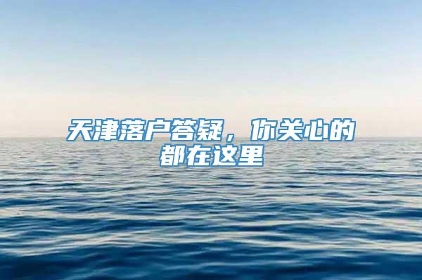 天津落户答疑，你关心的都在这里