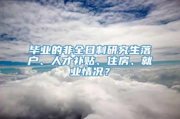 毕业的非全日制研究生落户、人才补贴、住房、就业情况？