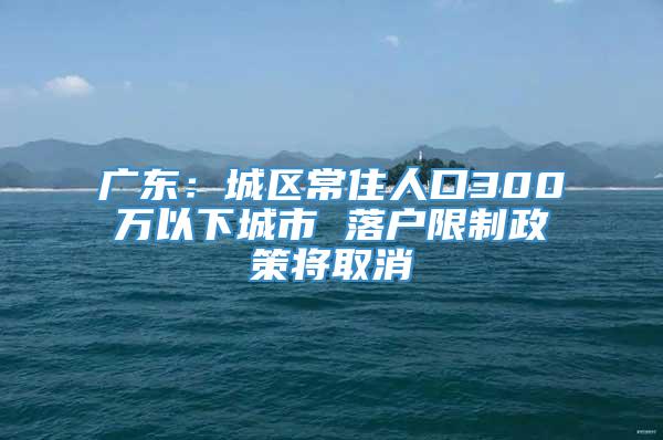 广东：城区常住人口300万以下城市 落户限制政策将取消