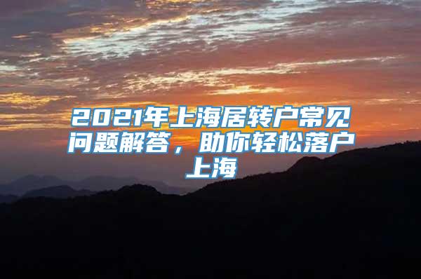 2021年上海居转户常见问题解答，助你轻松落户上海