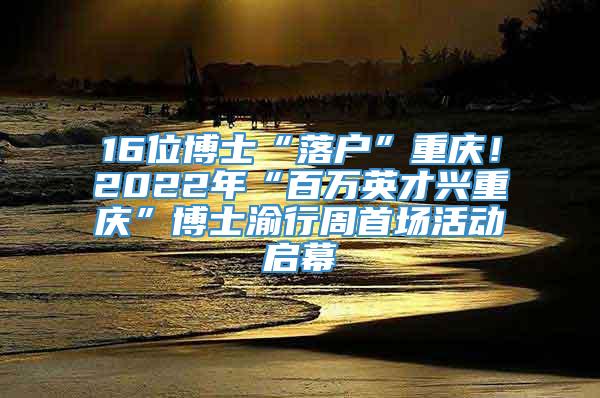 16位博士“落户”重庆！2022年“百万英才兴重庆”博士渝行周首场活动启幕