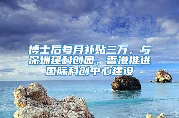 博士后每月补贴三万，与深圳建科创园，香港推进国际科创中心建设