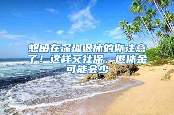 想留在深圳退休的你注意了！这样交社保，退休金可能会少