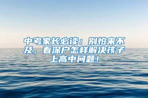 中考家长必读：别怕来不及，看深户怎样解决孩子上高中问题！