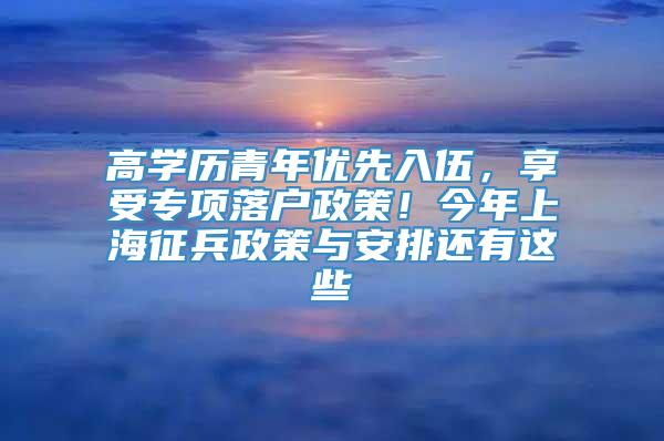 高学历青年优先入伍，享受专项落户政策！今年上海征兵政策与安排还有这些