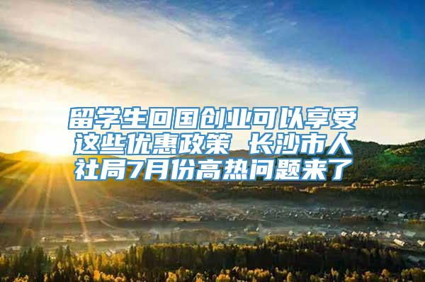 留学生回国创业可以享受这些优惠政策 长沙市人社局7月份高热问题来了