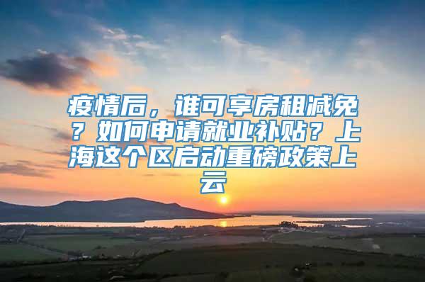 疫情后，谁可享房租减免？如何申请就业补贴？上海这个区启动重磅政策上云