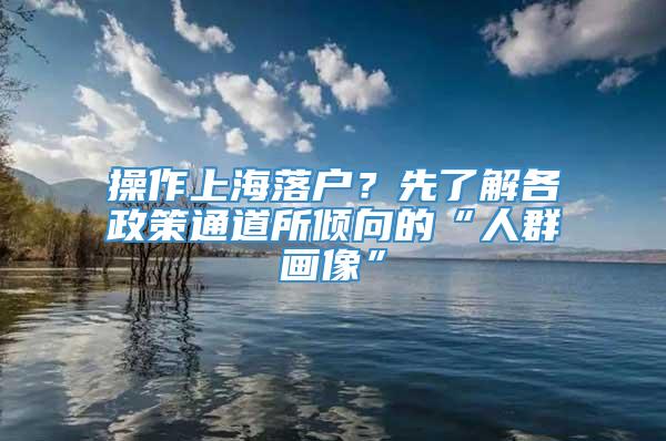 操作上海落户？先了解各政策通道所倾向的“人群画像”