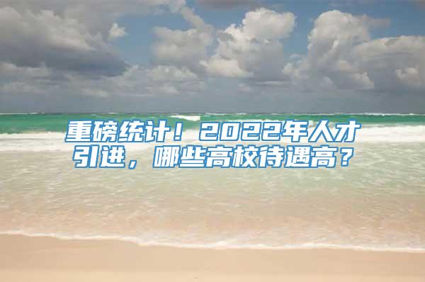 重磅统计！2022年人才引进，哪些高校待遇高？