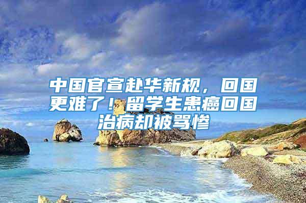 中国官宣赴华新规，回国更难了！留学生患癌回国治病却被骂惨