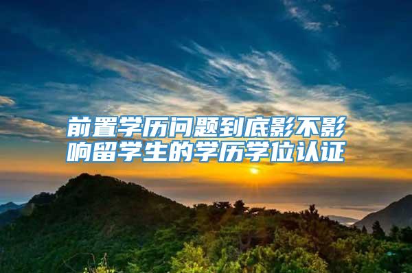 前置学历问题到底影不影响留学生的学历学位认证