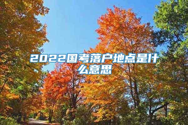 2022国考落户地点是什么意思