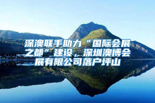 深澳联手助力“国际会展之都”建设，深圳澳博会展有限公司落户坪山