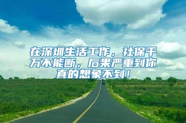 在深圳生活工作，社保千万不能断，后果严重到你真的想象不到！