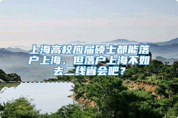 上海高校应届硕士都能落户上海，但落户上海不如去二线省会吧？