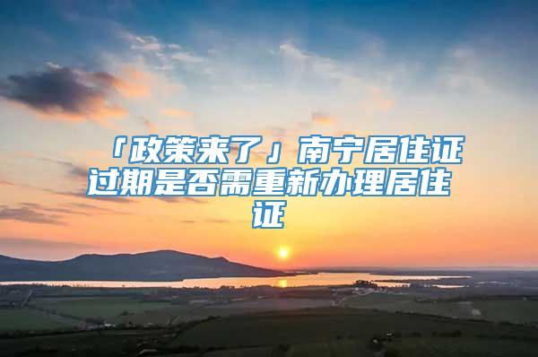 「政策来了」南宁居住证过期是否需重新办理居住证